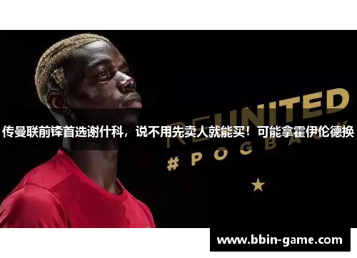 传曼联前锋首选谢什科，说不用先卖人就能买！可能拿霍伊伦德换